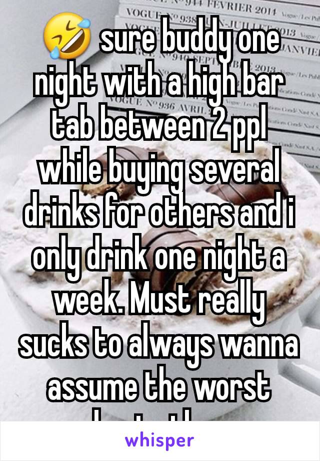 🤣 sure buddy one night with a high bar tab between 2 ppl while buying several drinks for others and i only drink one night a week. Must really sucks to always wanna assume the worst about others