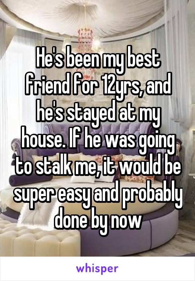 He's been my best friend for 12yrs, and he's stayed at my house. If he was going to stalk me, it would be super easy and probably done by now