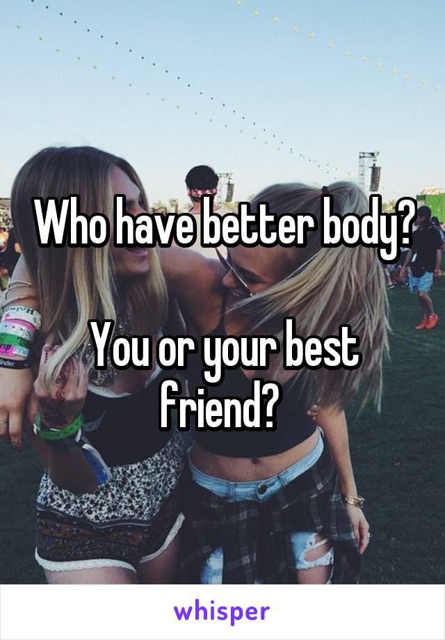 Who have better body? 
You or your best friend? 