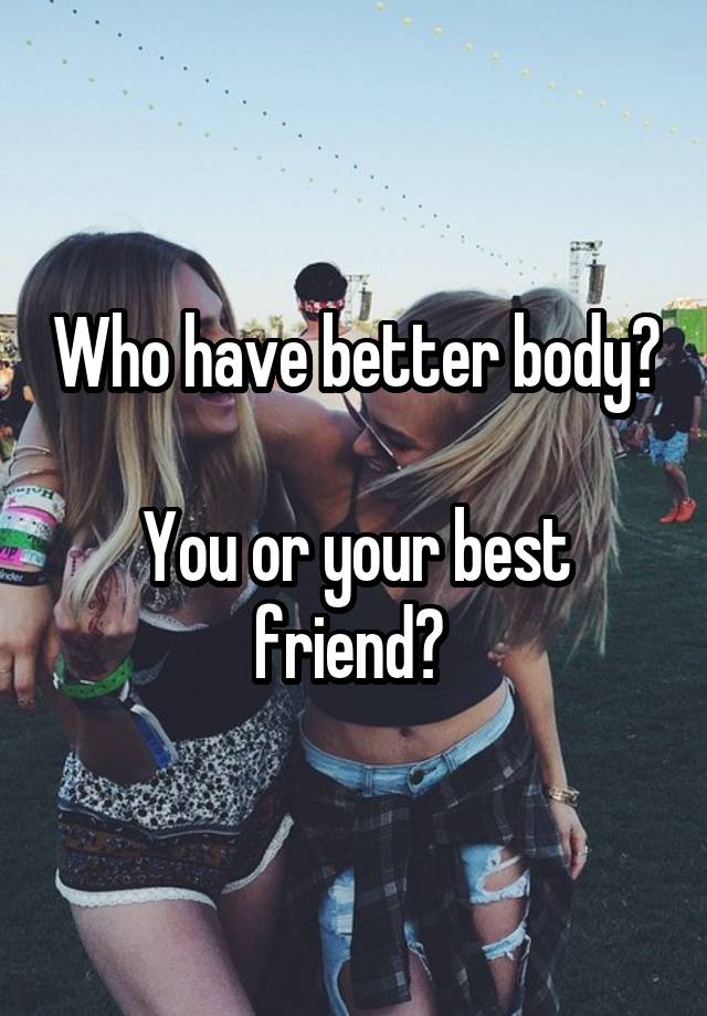 Who have better body? 
You or your best friend? 