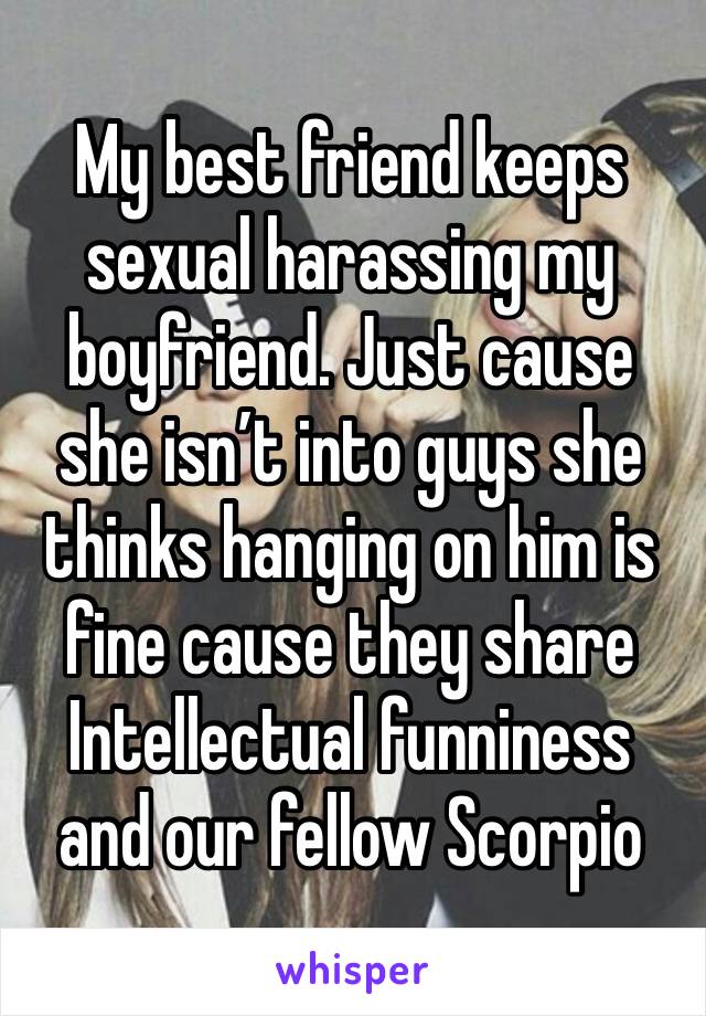 My best friend keeps sexual harassing my boyfriend. Just cause she isn’t into guys she thinks hanging on him is fine cause they share Intellectual funniness and our fellow Scorpio