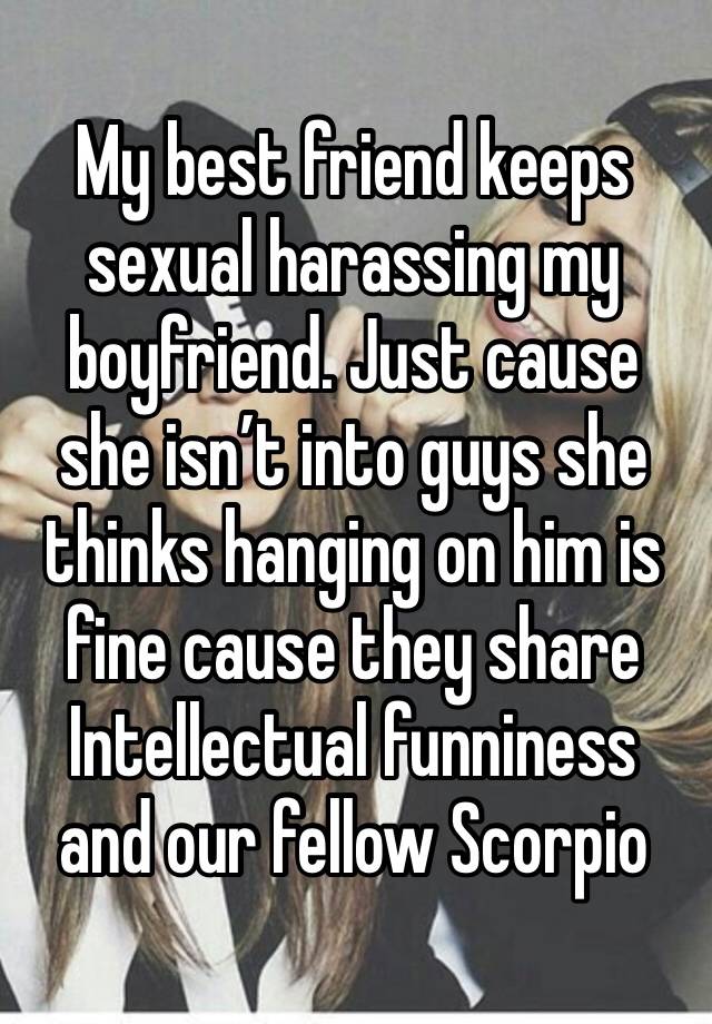 My best friend keeps sexual harassing my boyfriend. Just cause she isn’t into guys she thinks hanging on him is fine cause they share Intellectual funniness and our fellow Scorpio