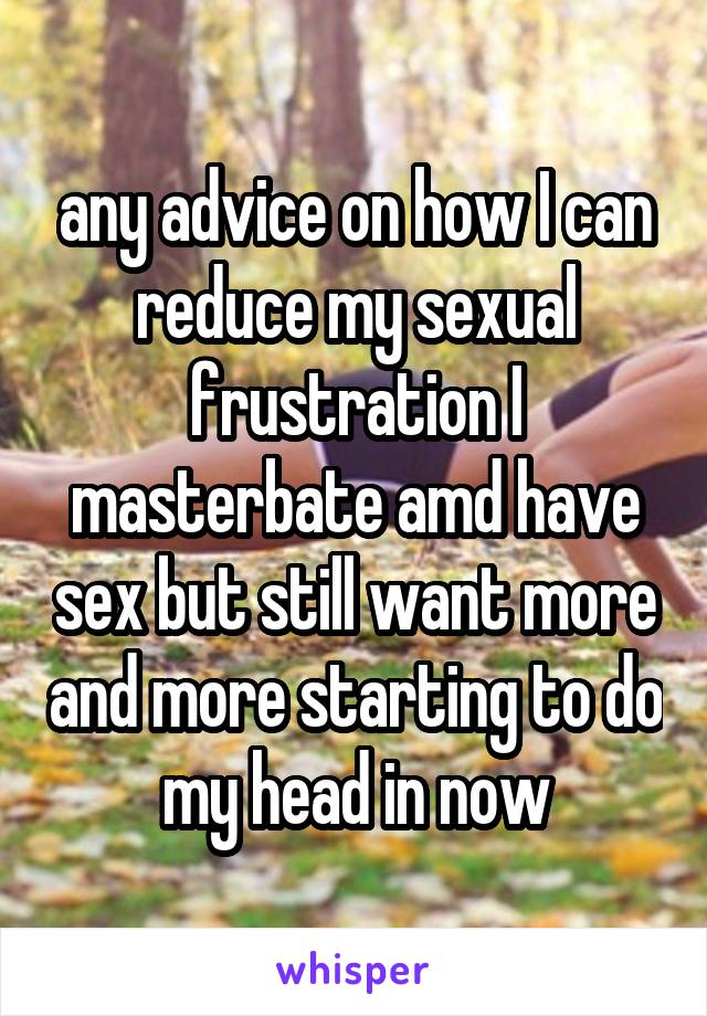 any advice on how I can reduce my sexual frustration I masterbate amd have sex but still want more and more starting to do my head in now