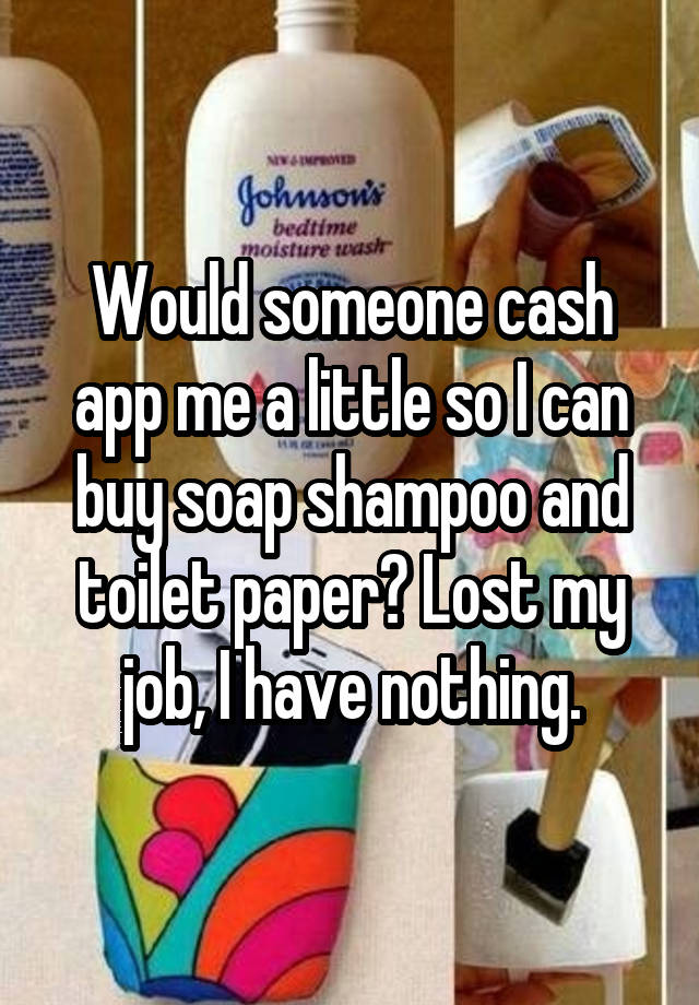 Would someone cash app me a little so I can buy soap shampoo and toilet paper? Lost my job, I have nothing.