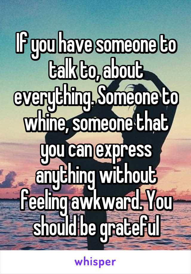 If you have someone to talk to, about everything. Someone to whine, someone that you can express anything without feeling awkward. You should be grateful