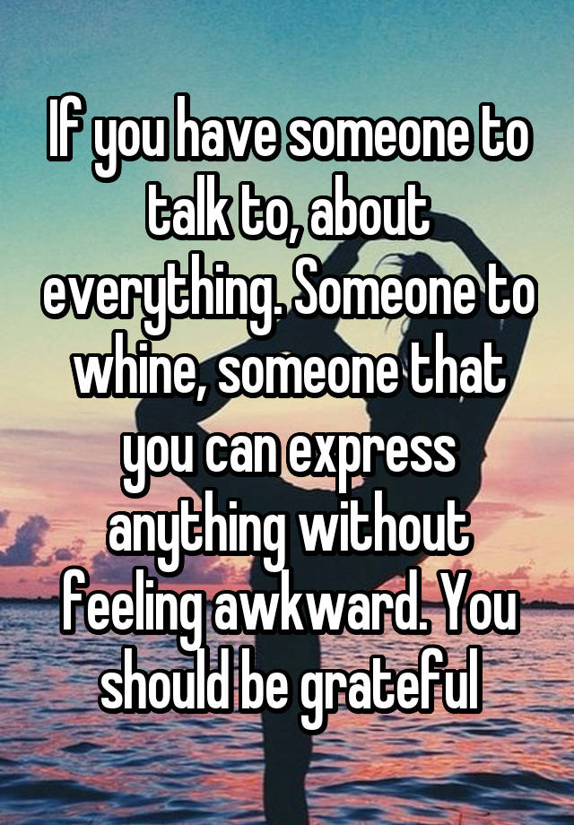 If you have someone to talk to, about everything. Someone to whine, someone that you can express anything without feeling awkward. You should be grateful