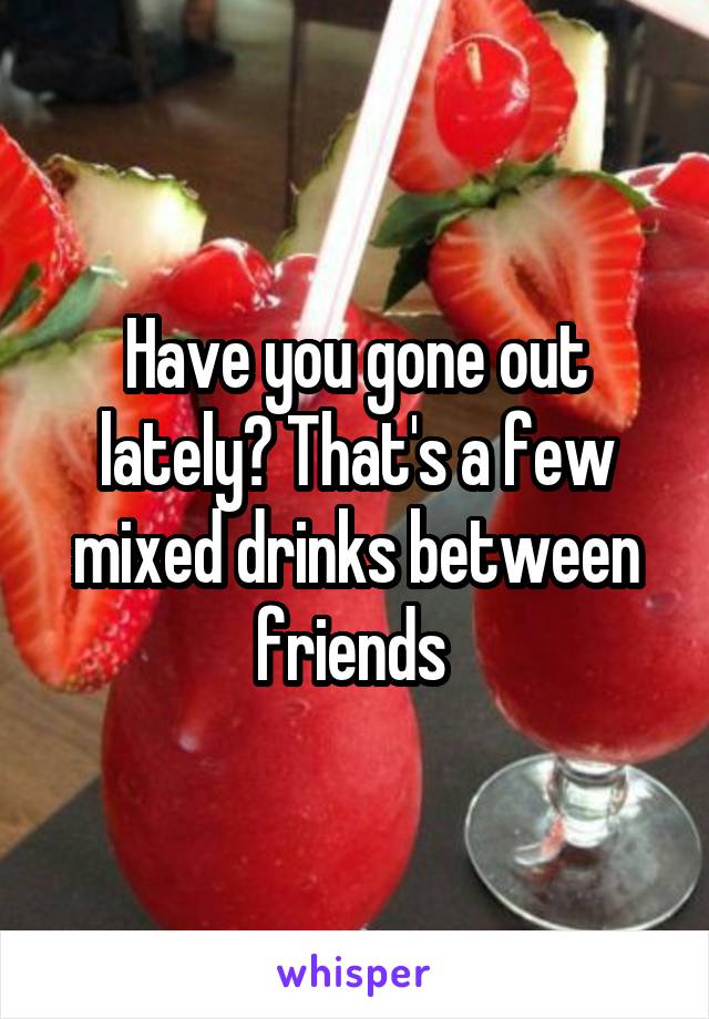 Have you gone out lately? That's a few mixed drinks between friends 