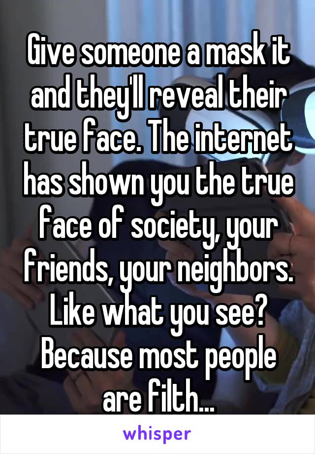 Give someone a mask it and they'll reveal their true face. The internet has shown you the true face of society, your friends, your neighbors. Like what you see? Because most people are filth...