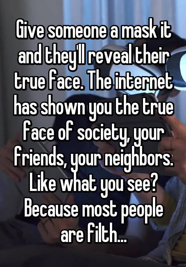 Give someone a mask it and they'll reveal their true face. The internet has shown you the true face of society, your friends, your neighbors. Like what you see? Because most people are filth...