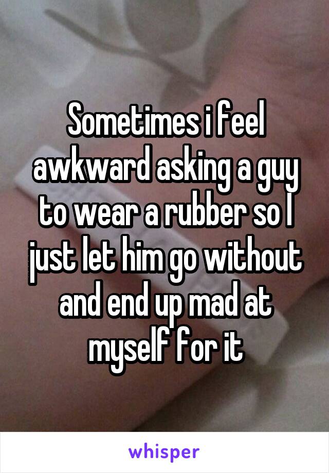 Sometimes i feel awkward asking a guy to wear a rubber so I just let him go without and end up mad at myself for it