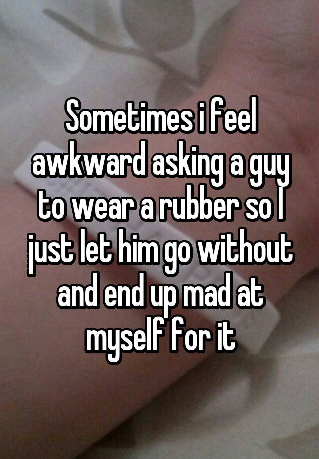 Sometimes i feel awkward asking a guy to wear a rubber so I just let him go without and end up mad at myself for it