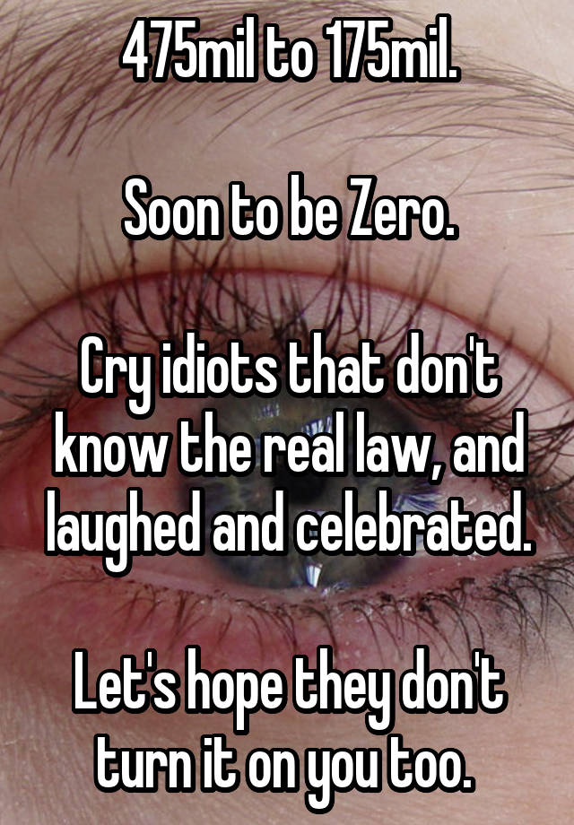 475mil to 175mil.

Soon to be Zero.

Cry idiots that don't know the real law, and laughed and celebrated.

Let's hope they don't turn it on you too. 