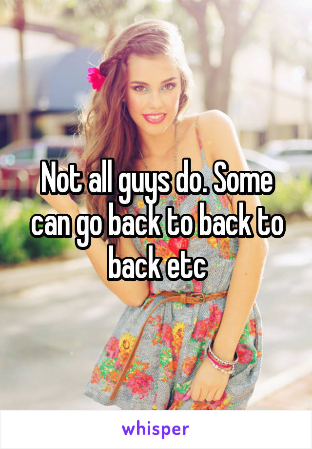 Not all guys do. Some can go back to back to back etc