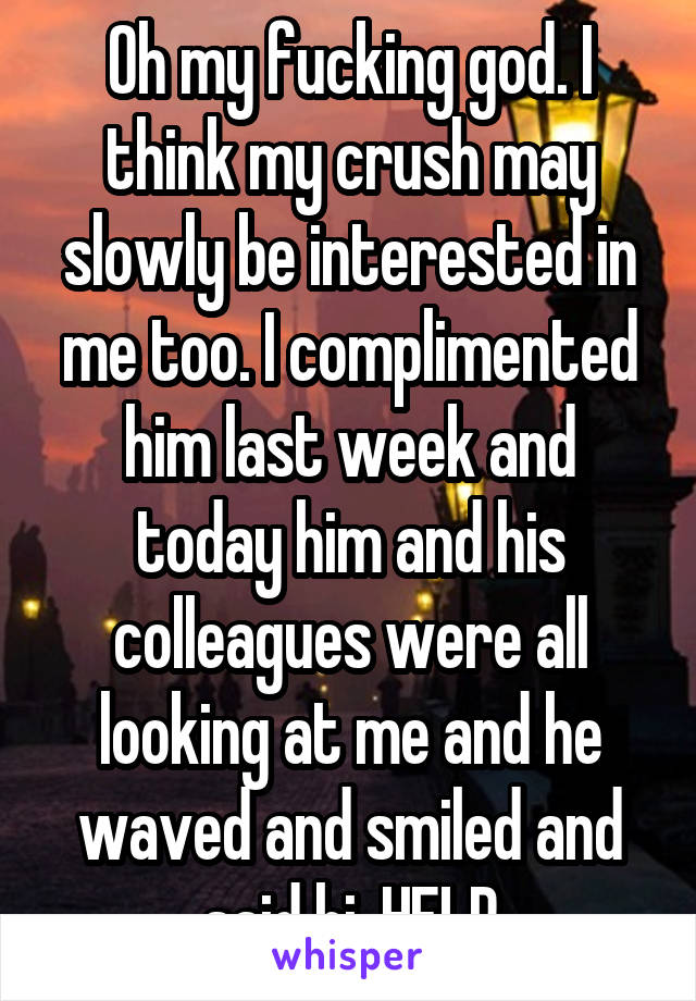 Oh my fucking god. I think my crush may slowly be interested in me too. I complimented him last week and today him and his colleagues were all looking at me and he waved and smiled and said hi. HELP