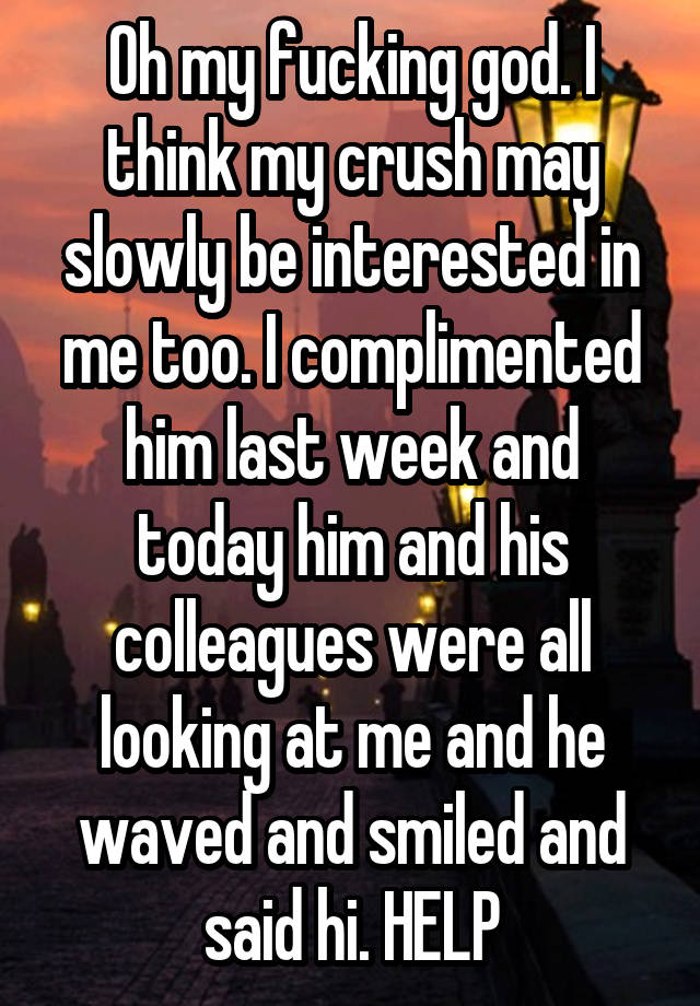 Oh my fucking god. I think my crush may slowly be interested in me too. I complimented him last week and today him and his colleagues were all looking at me and he waved and smiled and said hi. HELP