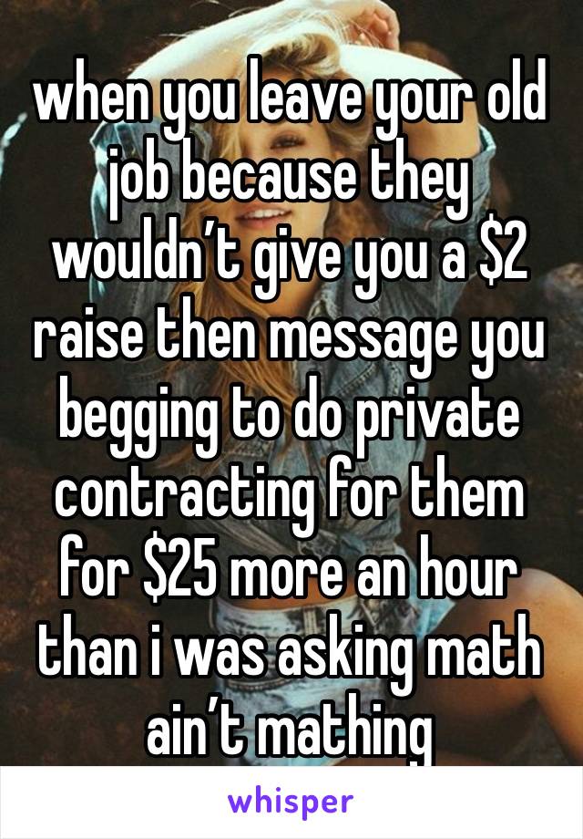 when you leave your old job because they wouldn’t give you a $2 raise then message you begging to do private contracting for them for $25 more an hour than i was asking math ain’t mathing