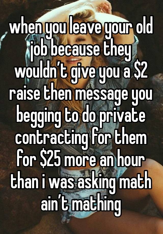 when you leave your old job because they wouldn’t give you a $2 raise then message you begging to do private contracting for them for $25 more an hour than i was asking math ain’t mathing