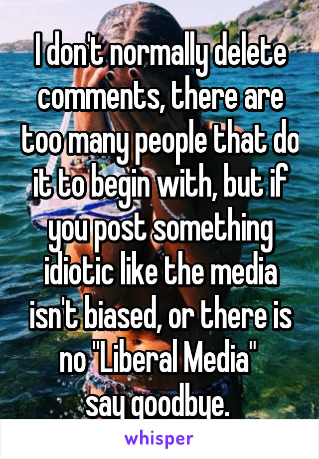 I don't normally delete comments, there are too many people that do it to begin with, but if you post something idiotic like the media isn't biased, or there is no "Liberal Media" 
say goodbye. 