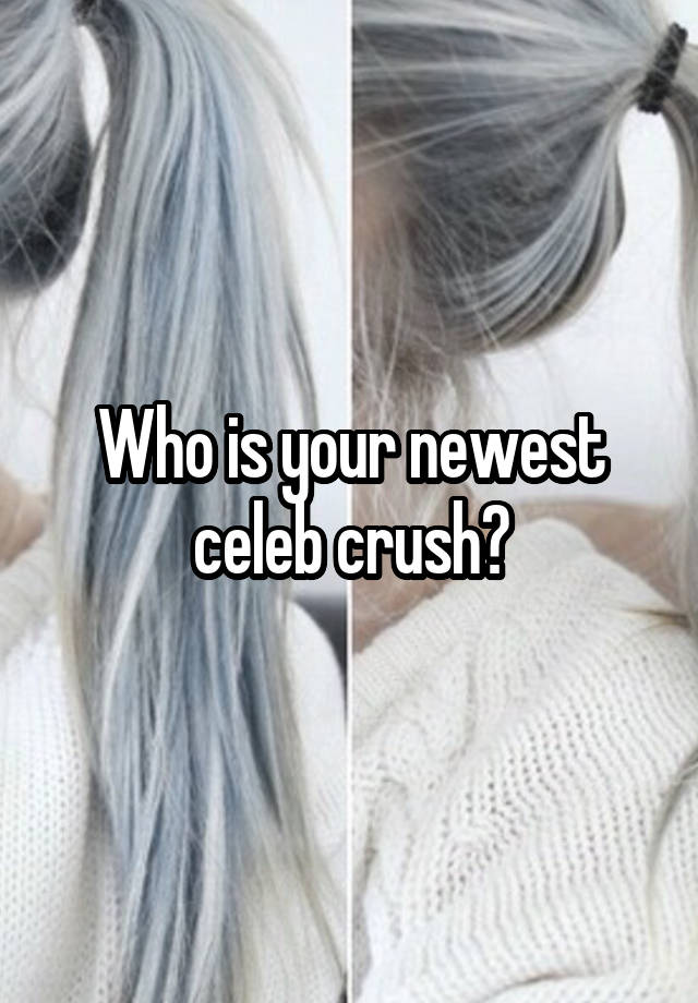 Who is your newest celeb crush?