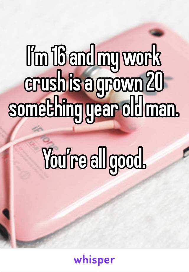 I’m 16 and my work crush is a grown 20 something year old man.

You’re all good.

