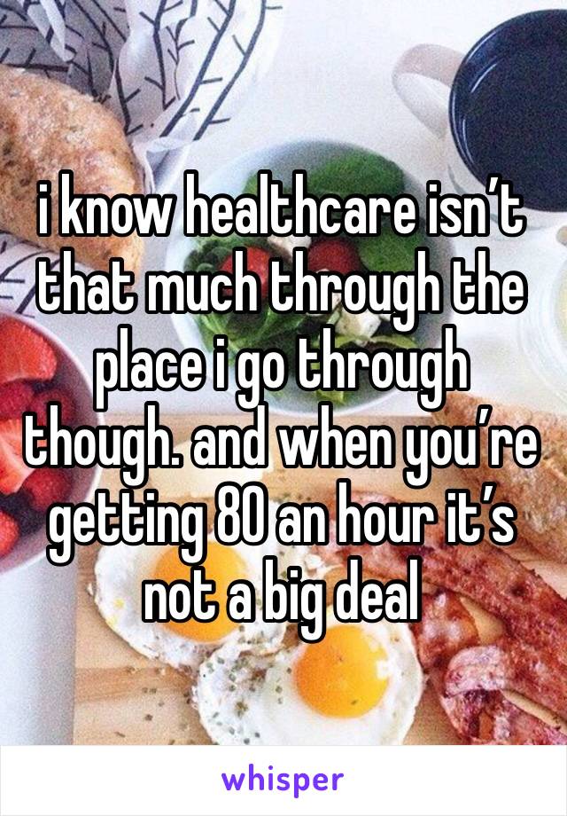 i know healthcare isn’t that much through the place i go through though. and when you’re getting 80 an hour it’s not a big deal 