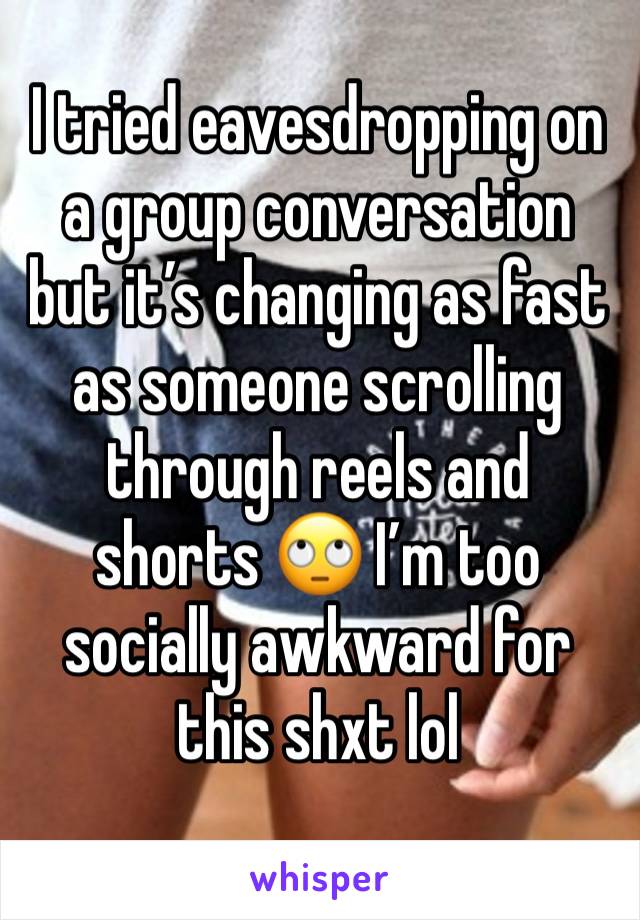 I tried eavesdropping on a group conversation but it’s changing as fast as someone scrolling through reels and shorts 🙄 I’m too socially awkward for this shxt lol