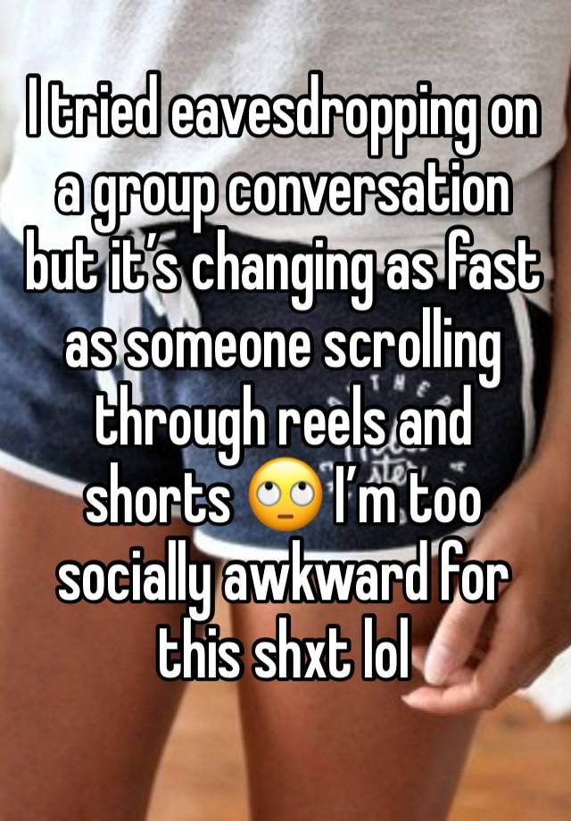 I tried eavesdropping on a group conversation but it’s changing as fast as someone scrolling through reels and shorts 🙄 I’m too socially awkward for this shxt lol