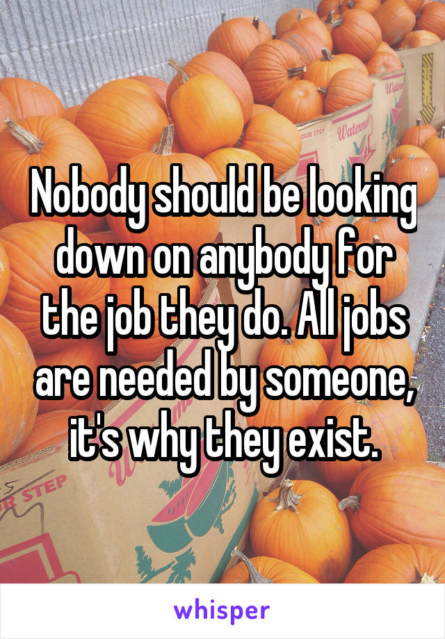 Nobody should be looking down on anybody for the job they do. All jobs are needed by someone, it's why they exist.