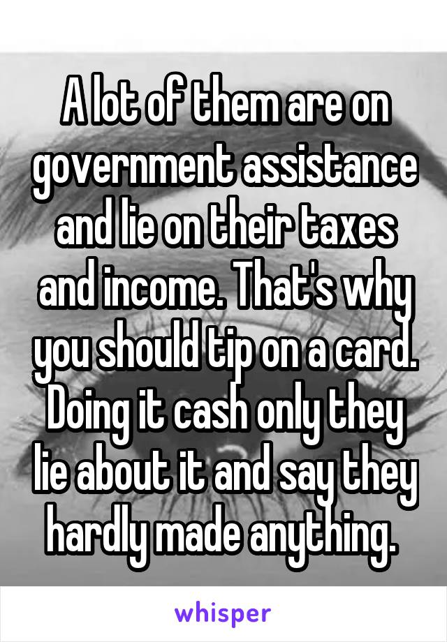 A lot of them are on government assistance and lie on their taxes and income. That's why you should tip on a card. Doing it cash only they lie about it and say they hardly made anything. 