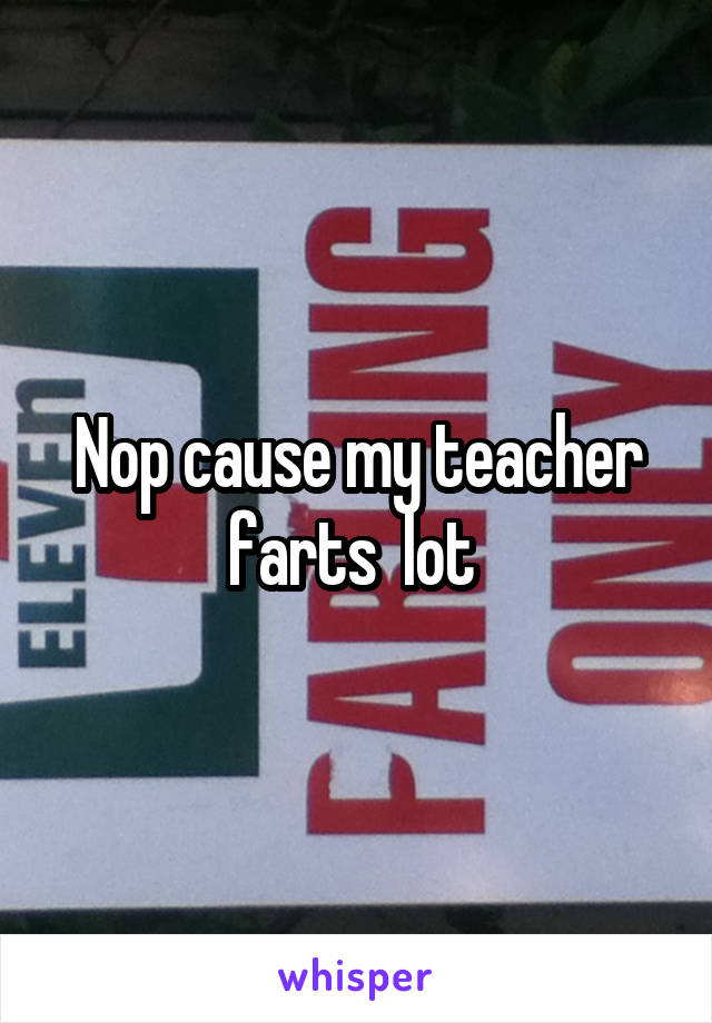 Nop cause my teacher farts  lot 