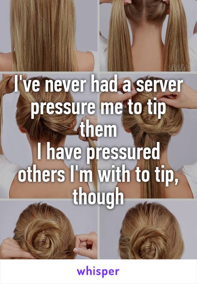 I've never had a server pressure me to tip them
I have pressured others I'm with to tip, though