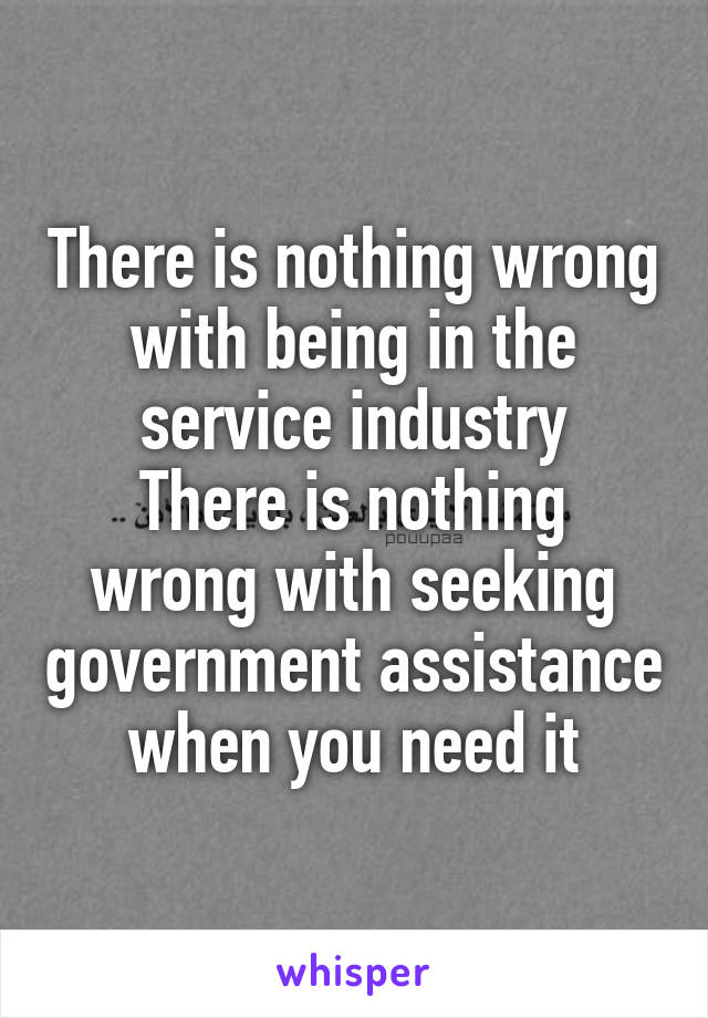 There is nothing wrong with being in the service industry
There is nothing wrong with seeking government assistance when you need it