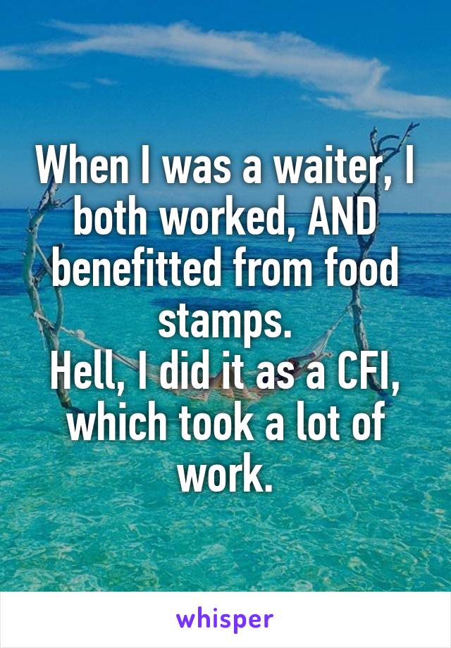 When I was a waiter, I both worked, AND benefitted from food stamps.
Hell, I did it as a CFI, which took a lot of work.