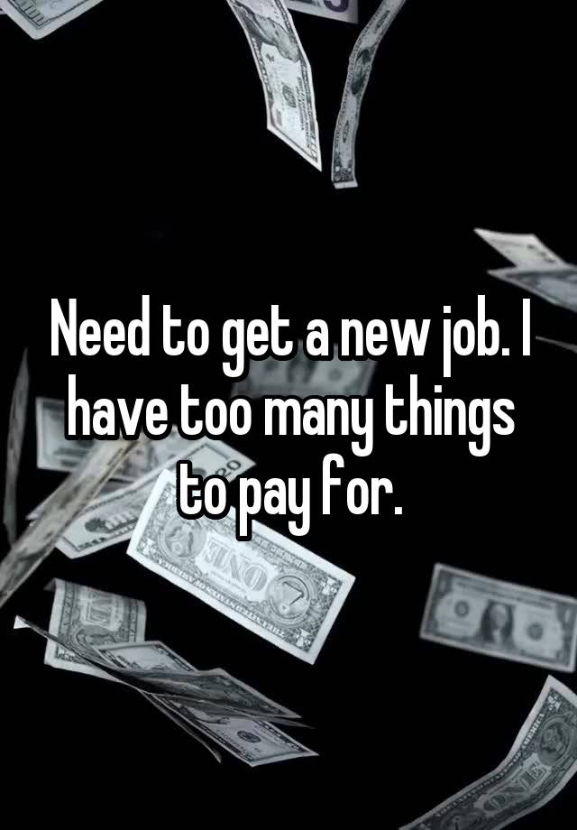 Need to get a new job. I have too many things to pay for.