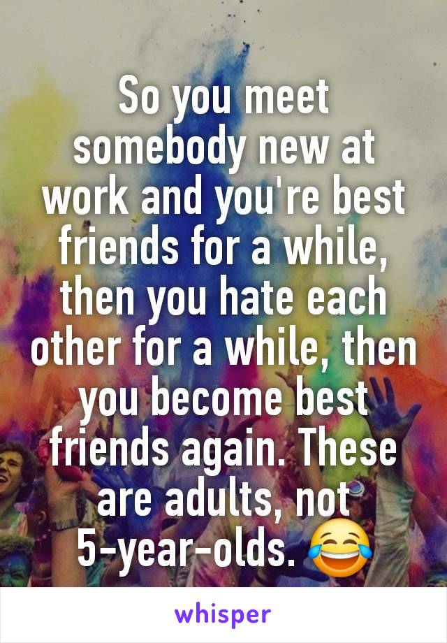 So you meet somebody new at work and you're best friends for a while, then you hate each other for a while, then you become best friends again. These are adults, not 5-year-olds. 😂