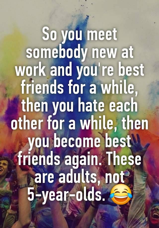 So you meet somebody new at work and you're best friends for a while, then you hate each other for a while, then you become best friends again. These are adults, not 5-year-olds. 😂