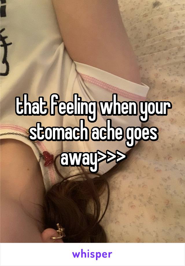 that feeling when your stomach ache goes away>>>