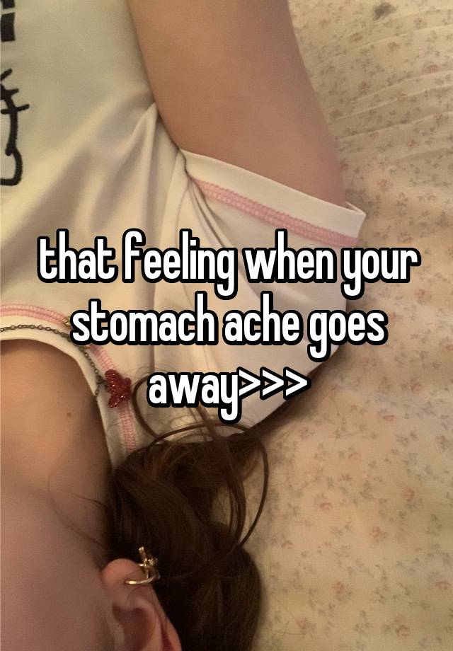 that feeling when your stomach ache goes away>>>