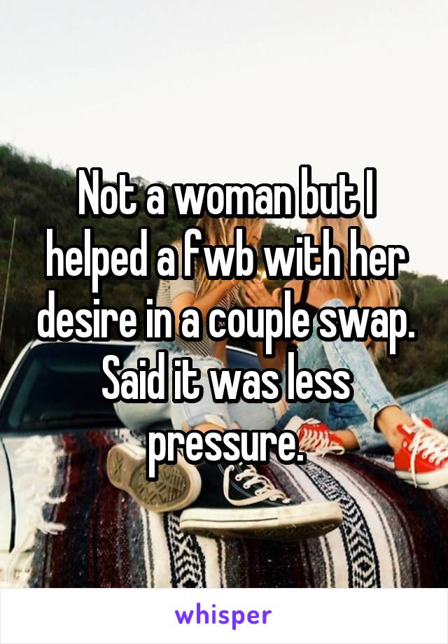 Not a woman but I helped a fwb with her desire in a couple swap. Said it was less pressure.