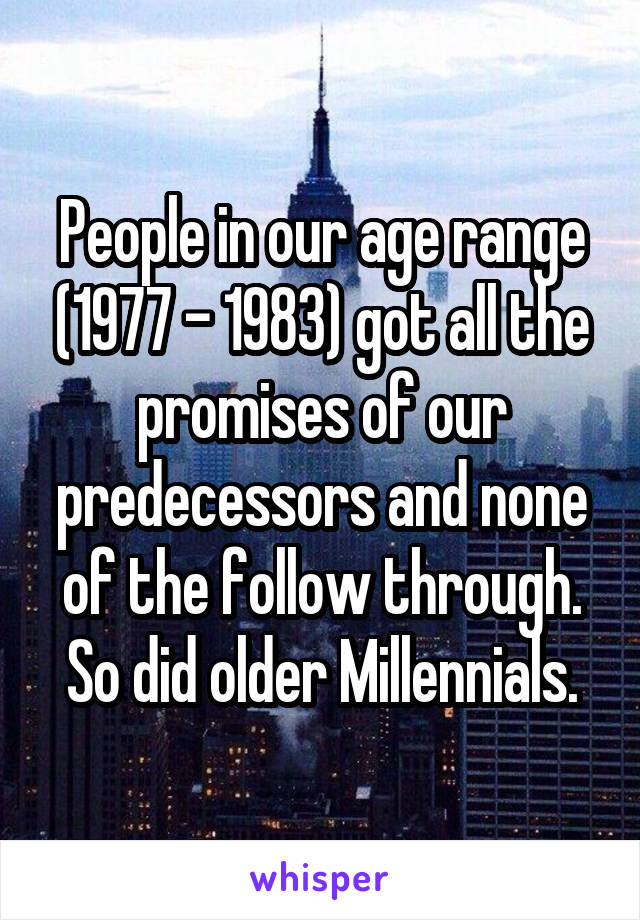 People in our age range (1977 - 1983) got all the promises of our predecessors and none of the follow through. So did older Millennials.