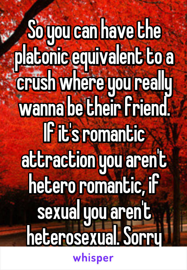 So you can have the platonic equivalent to a crush where you really wanna be their friend. If it's romantic attraction you aren't hetero romantic, if sexual you aren't heterosexual. Sorry