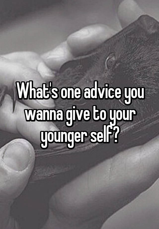 What's one advice you wanna give to your younger self?