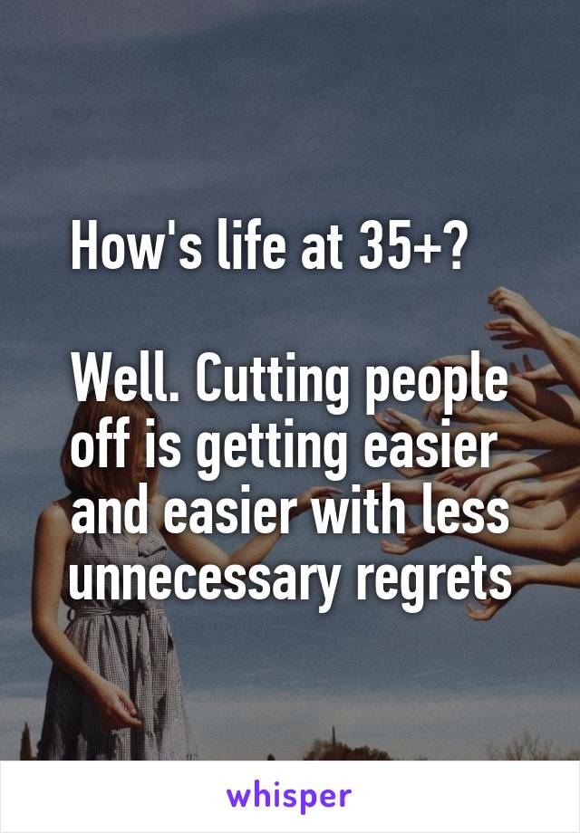 How's life at 35+?   

Well. Cutting people
off is getting easier 
and easier with less
unnecessary regrets