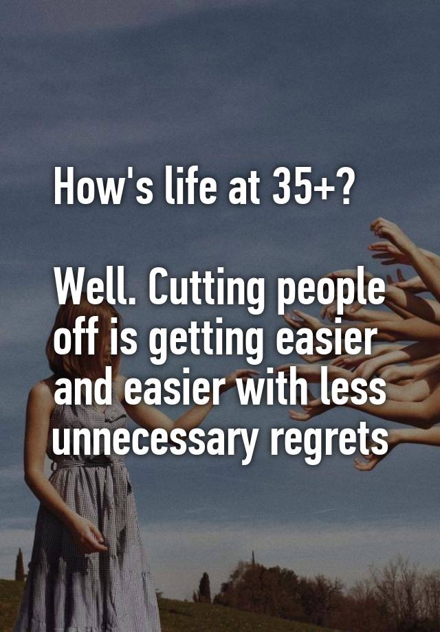 How's life at 35+?   

Well. Cutting people
off is getting easier 
and easier with less
unnecessary regrets