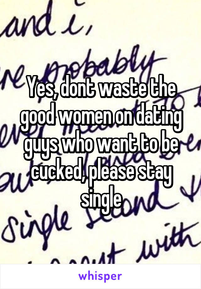 Yes, dont waste the good women on dating guys who want to be cucked, please stay single