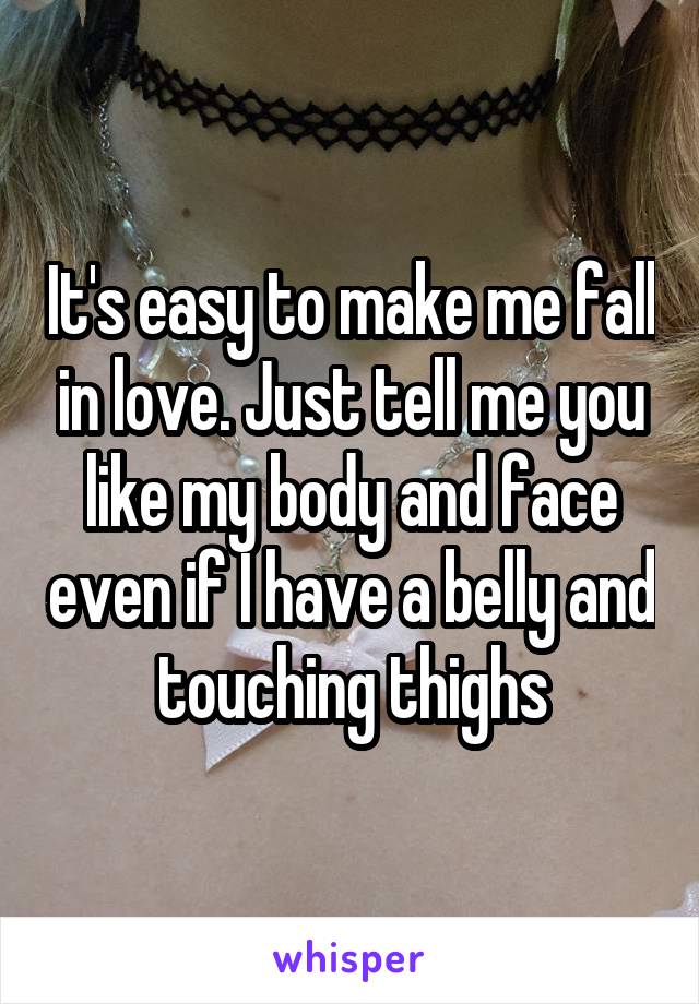 It's easy to make me fall in love. Just tell me you like my body and face even if I have a belly and touching thighs