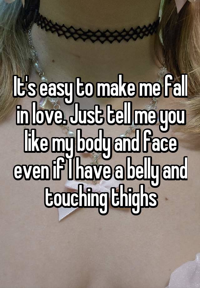 It's easy to make me fall in love. Just tell me you like my body and face even if I have a belly and touching thighs