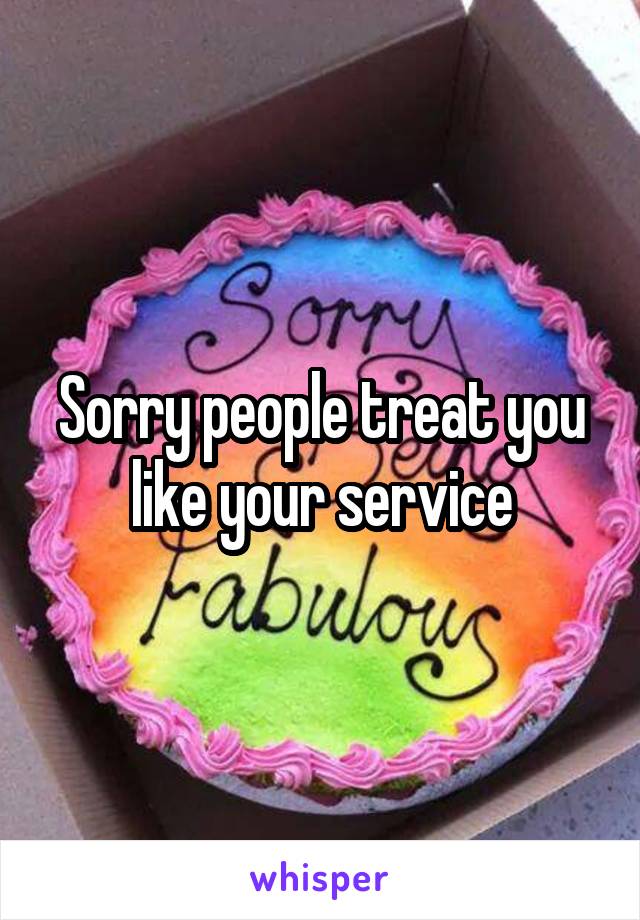 Sorry people treat you like your service