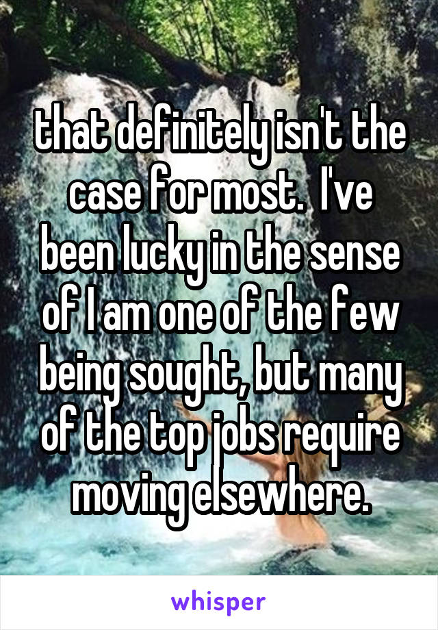 that definitely isn't the case for most.  I've been lucky in the sense of I am one of the few being sought, but many of the top jobs require moving elsewhere.