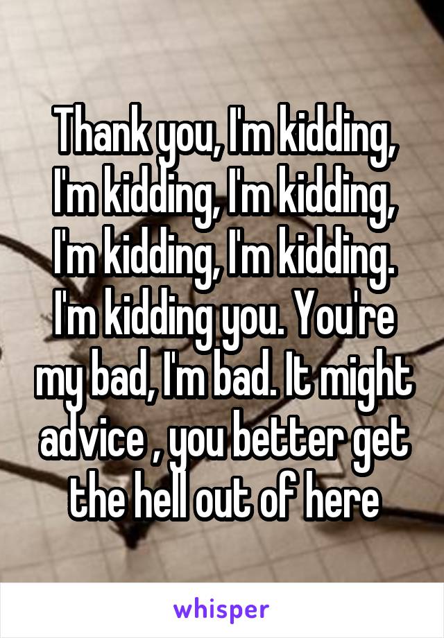 Thank you, I'm kidding, I'm kidding, I'm kidding, I'm kidding, I'm kidding. I'm kidding you. You're my bad, I'm bad. It might advice , you better get the hell out of here